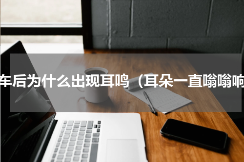 坐车后为什么出现耳鸣（耳朵一直嗡嗡响）