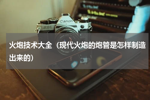 火炮技术大全（现代火炮的炮管是怎样制造出来的）
