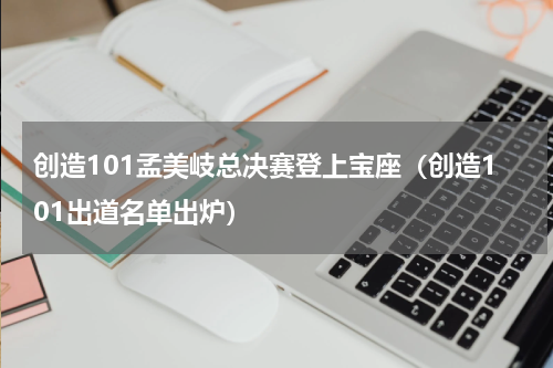 创造101孟美岐总决赛登上宝座（创造101出道名单出炉）