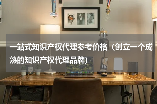 一站式知识产权代理参考价格（创立一个成熟的知识产权代理品牌）