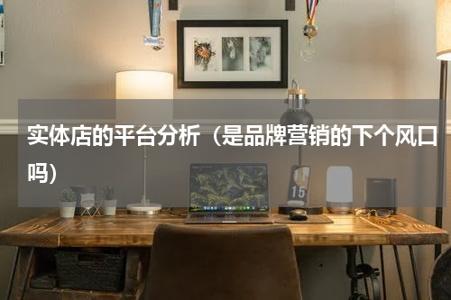 实体店的平台分析（是品牌营销的下个风口吗）