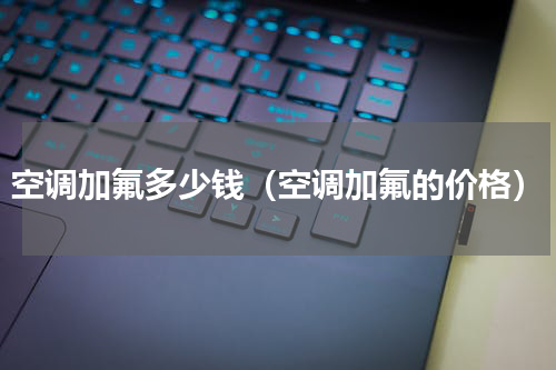 空调加氟多少钱（空调加氟的价格）