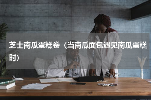 芝士南瓜蛋糕卷（当南瓜面包遇见南瓜蛋糕时）