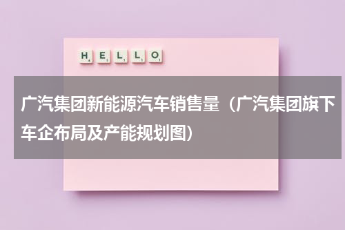 广汽集团新能源汽车销售量（广汽集团旗下车企布局及产能规划图）