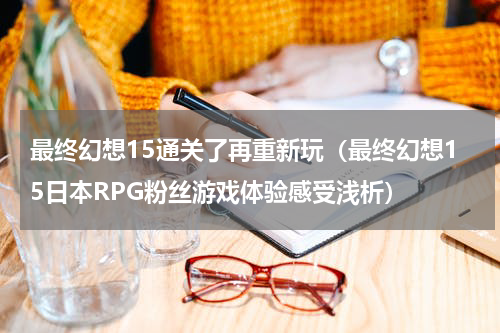 最终幻想15通关了再重新玩（最终幻想15日本RPG粉丝游戏体验感受浅析）