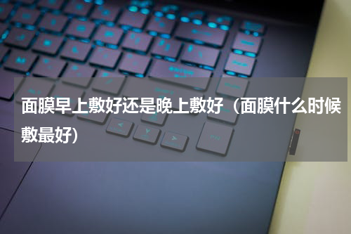 面膜早上敷好还是晚上敷好（面膜什么时候敷最好）
