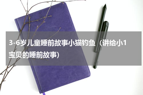 3-6岁儿童睡前故事小猫钓鱼（讲给小1宝贝的睡前故事）