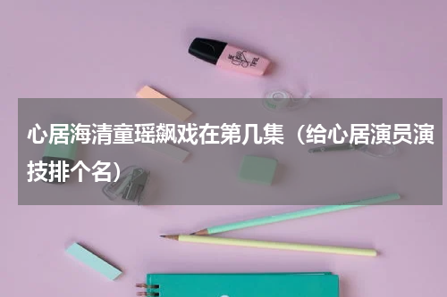 心居海清童瑶飙戏在第几集（给心居演员演技排个名）