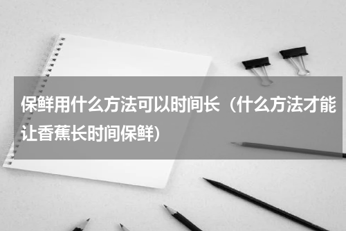 保鲜用什么方法可以时间长（什么方法才能让香蕉长时间保鲜）
