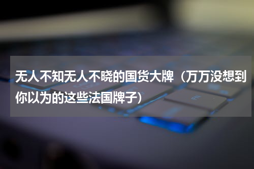 无人不知无人不晓的国货大牌（万万没想到你以为的这些法国牌子）