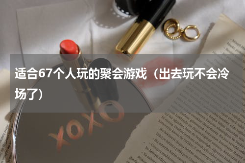 适合67个人玩的聚会游戏（出去玩不会冷场了）