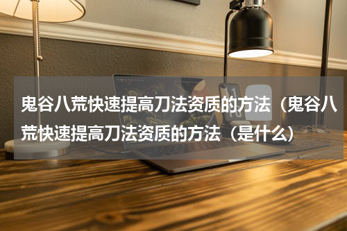 鬼谷八荒快速提高刀法资质的方法（鬼谷八荒快速提高刀法资质的方法（是什么）