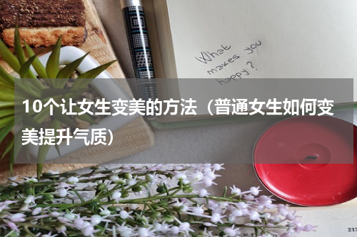 10个让女生变美的方法（普通女生如何变美提升气质）