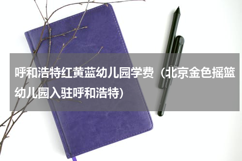 呼和浩特红黄蓝幼儿园学费（北京金色摇篮幼儿园入驻呼和浩特）