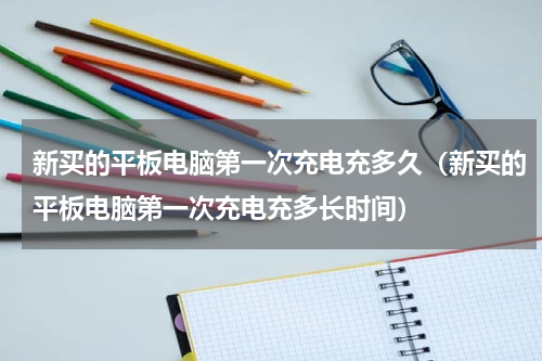 新买的平板电脑第一次充电充多久（新买的平板电脑第一次充电充多长时间）