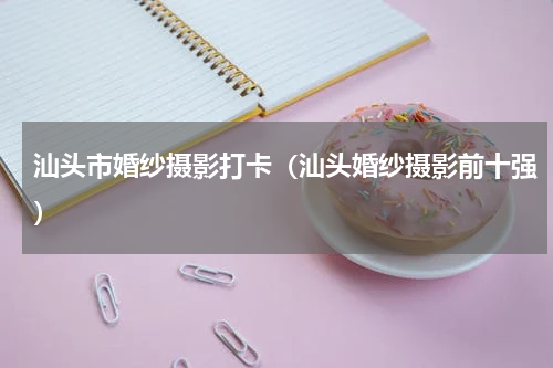 汕头市婚纱摄影打卡（汕头婚纱摄影前十强）