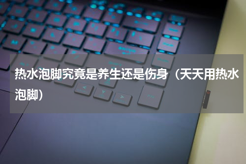 热水泡脚究竟是养生还是伤身（天天用热水泡脚）
