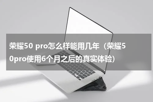 荣耀50 pro怎么样能用几年（荣耀50pro使用6个月之后的真实体验）