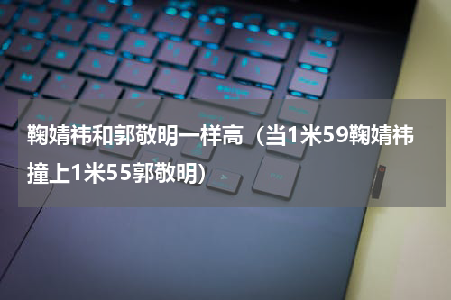 鞠婧祎和郭敬明一样高（当1米59鞠婧祎撞上1米55郭敬明）