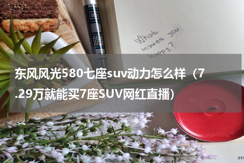 东风风光580七座suv动力怎么样（7.29万就能买7座SUV网红直播）
