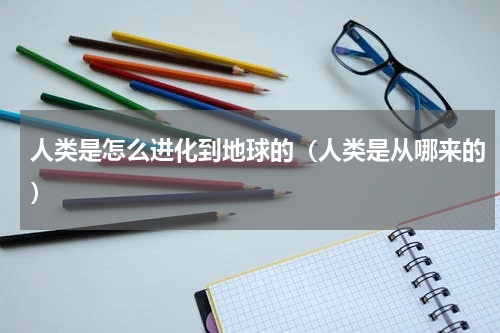 人类是怎么进化到地球的（人类是从哪来的）