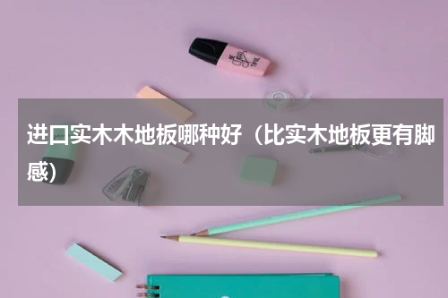 进口实木木地板哪种好（比实木地板更有脚感）
