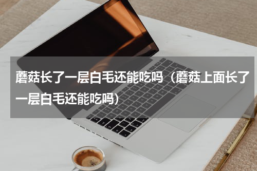 蘑菇长了一层白毛还能吃吗（蘑菇上面长了一层白毛还能吃吗）