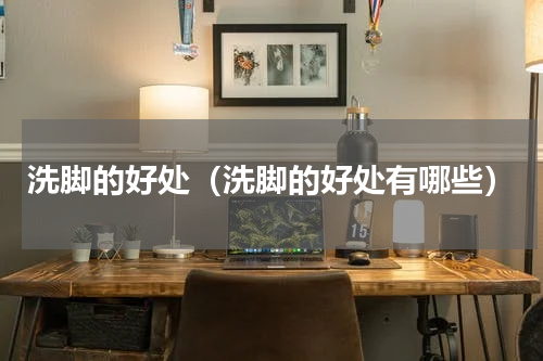 洗脚的好处（洗脚的好处有哪些）