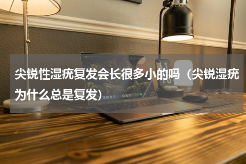 尖锐性湿疣复发会长很多小的吗（尖锐湿疣为什么总是复发）