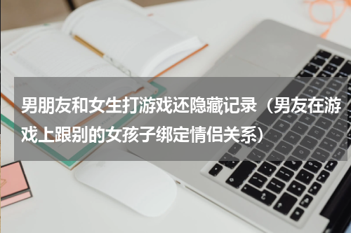 男朋友和女生打游戏还隐藏记录（男友在游戏上跟别的女孩子绑定情侣关系）