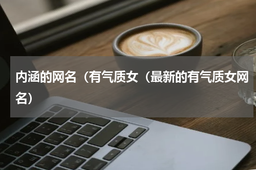 内涵的网名（有气质女（最新的有气质女网名）