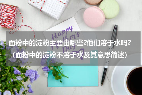 面粉中的淀粉主要由哪些?他们溶于水吗?（面粉中的淀粉不溶于水及其意思简述）