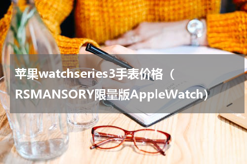 苹果watchseries3手表价格（RSMANSORY限量版AppleWatch）