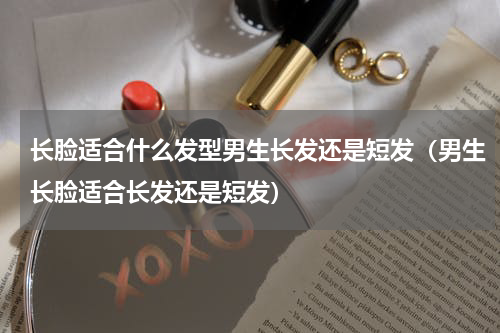 长脸适合什么发型男生长发还是短发（男生长脸适合长发还是短发）