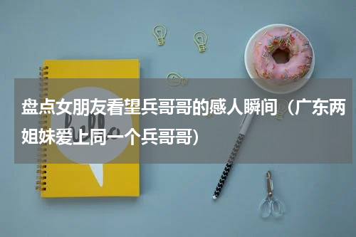 盘点女朋友看望兵哥哥的感人瞬间（广东两姐妹爱上同一个兵哥哥）