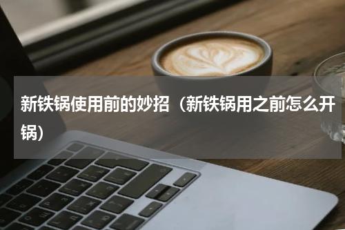 新铁锅使用前的妙招（新铁锅用之前怎么开锅）