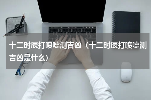 十二时辰打喷嚏测吉凶（十二时辰打喷嚏测吉凶是什么）