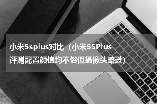 小米5splus对比（小米5SPlus评测配置颜值均不俗但摄像头略逊）