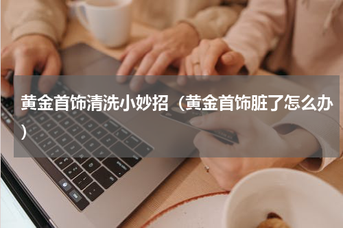 黄金首饰清洗小妙招（黄金首饰脏了怎么办）