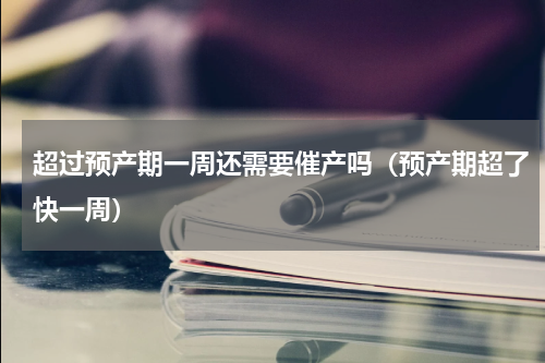 超过预产期一周还需要催产吗（预产期超了快一周）