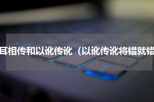 口耳相传和以讹传讹（以讹传讹将错就错）