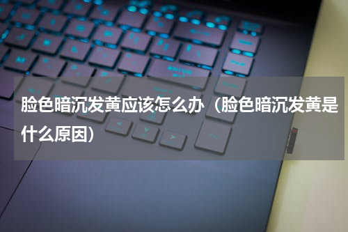 脸色暗沉发黄应该怎么办（脸色暗沉发黄是什么原因）