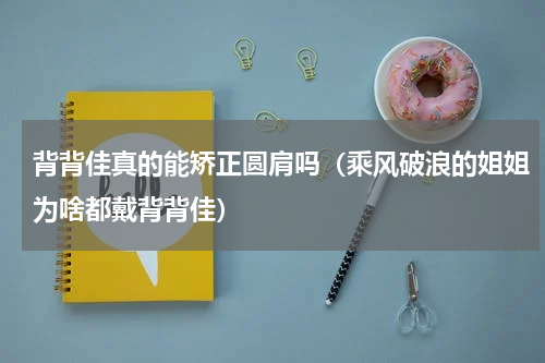 背背佳真的能矫正圆肩吗（乘风破浪的姐姐为啥都戴背背佳）