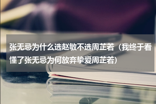 张无忌为什么选赵敏不选周芷若（我终于看懂了张无忌为何放弃挚爱周芷若）