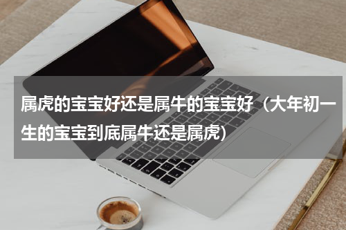 属虎的宝宝好还是属牛的宝宝好（大年初一生的宝宝到底属牛还是属虎）