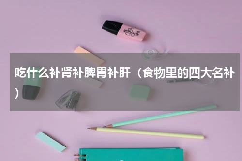 吃什么补肾补脾胃补肝（食物里的四大名补）