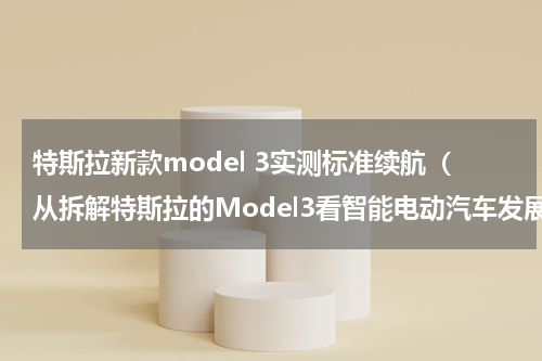 特斯拉新款model 3实测标准续航（从拆解特斯拉的Model3看智能电动汽车发展趋势）