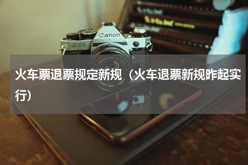 火车票退票规定新规（火车退票新规昨起实行）