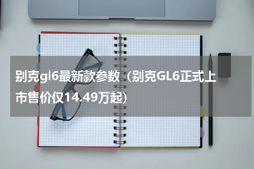 别克gl6最新款参数（别克GL6正式上市售价仅14.49万起）
