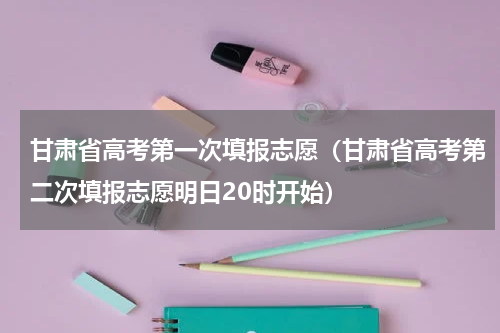 甘肃省高考第一次填报志愿（甘肃省高考第二次填报志愿明日20时开始）